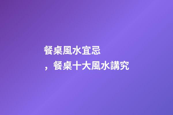 餐桌風水宜忌，餐桌十大風水講究